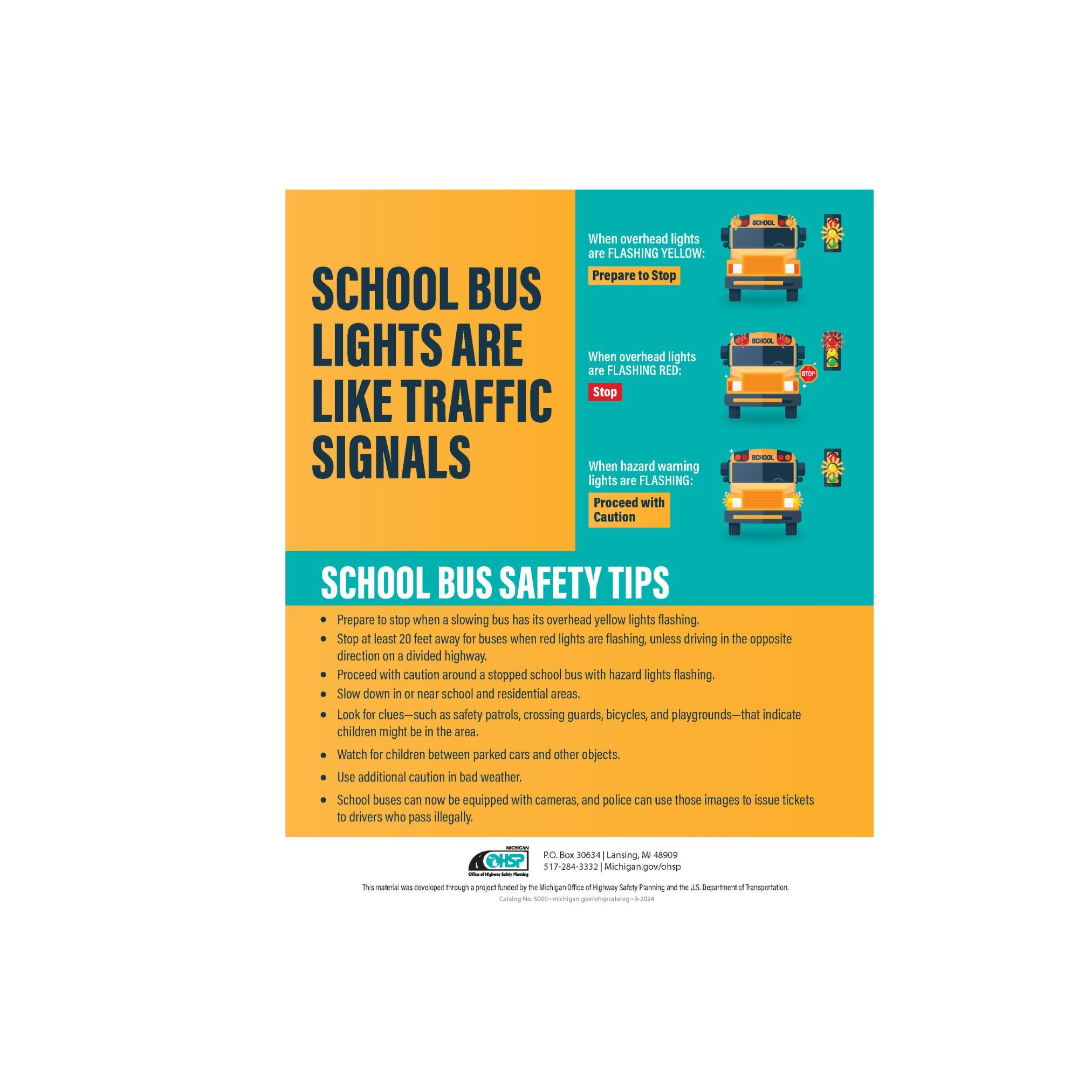 School bus lights are like traffic signals. When overhead lights are flashing yellow: Prepare to stop.  When overhead lights are flashing red: Stop. When hazard warning lights are flashing: Proceed with caution.  School bus safety tips. Prepare to stop when a slowing bus has its overhead yellow lights flashing.  Stop at least 20 feet away from buses when red lights are flashing unless driving in the opposite direction on a divided highway.  Proceed with caution around a stopped school bus with hazard lights flashing. Slow down in or near school and residential areas. Look for clues such as safety patrols, crossing guards, bicycles, and playgrounds that indicate children might be in the area. Watch for children between parked cars and other objects. Use additional caution in bad weather. School buses can now be equipped with cameras, and police can use those images to issue tickets to drivers who pass illegally.